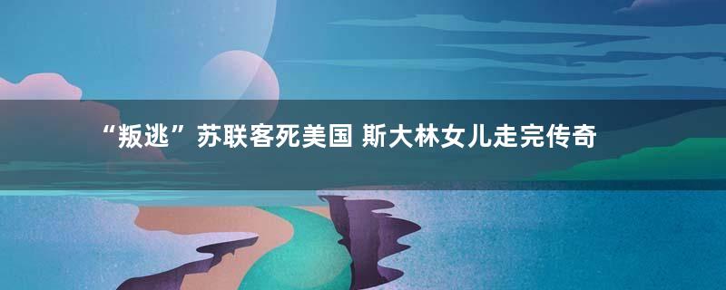 “叛逃”苏联客死美国 斯大林女儿走完传奇人生